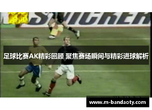 足球比赛AK精彩回顾 聚焦赛场瞬间与精彩进球解析