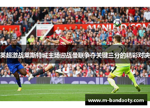 英超激战莱斯特城主场迎战曼联争夺关键三分的精彩对决